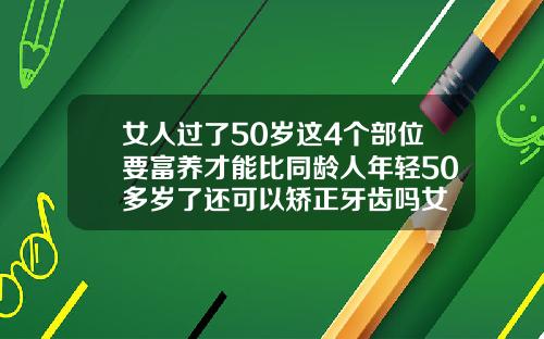 女人过了50岁这4个部位要富养才能比同龄人年轻50多岁了还可以矫正牙齿吗女
