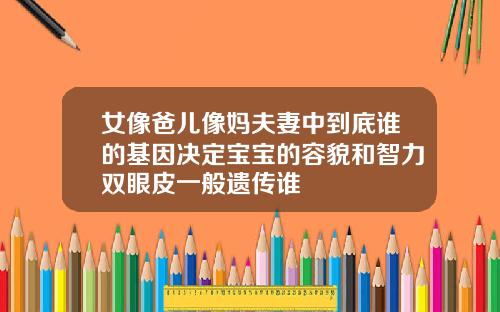 女像爸儿像妈夫妻中到底谁的基因决定宝宝的容貌和智力双眼皮一般遗传谁