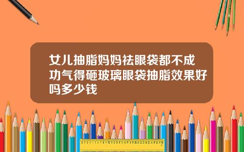 女儿抽脂妈妈祛眼袋都不成功气得砸玻璃眼袋抽脂效果好吗多少钱