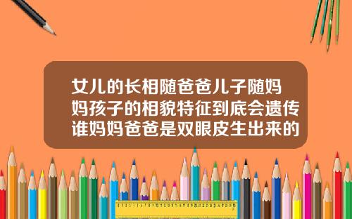 女儿的长相随爸爸儿子随妈妈孩子的相貌特征到底会遗传谁妈妈爸爸是双眼皮生出来的宝宝是