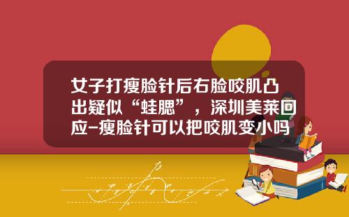 女子打瘦脸针后右脸咬肌凸出疑似“蛙腮”，深圳美莱回应-瘦脸针可以把咬肌变小吗