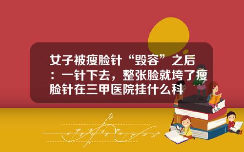 女子被瘦脸针“毁容”之后：一针下去，整张脸就垮了瘦脸针在三甲医院挂什么科