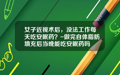 女子近视术后，没法工作每天吃安眠药？-做完自体脂肪填充后当晚能吃安眠药吗