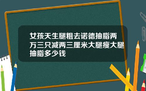 女孩天生腿粗去诺德抽脂两万三只减两三厘米大腿瘦大腿抽脂多少钱