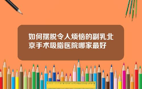 如何摆脱令人烦恼的副乳北京手术吸脂医院哪家最好