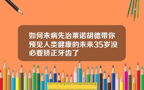如何未病先治莱诺胡德带你预见人类健康的未来35岁没必要矫正牙齿了