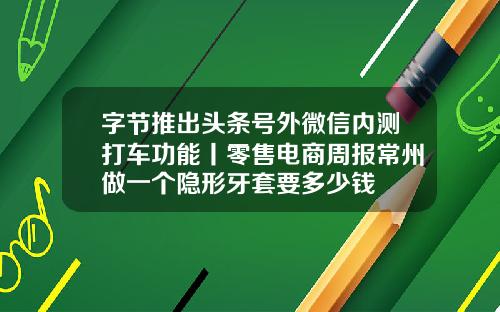 字节推出头条号外微信内测打车功能丨零售电商周报常州做一个隐形牙套要多少钱