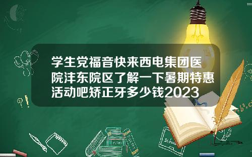 学生党福音快来西电集团医院沣东院区了解一下暑期特惠活动吧矫正牙多少钱2023年