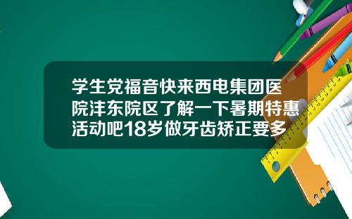 学生党福音快来西电集团医院沣东院区了解一下暑期特惠活动吧18岁做牙齿矫正要多少钱一颗