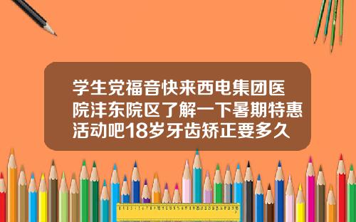 学生党福音快来西电集团医院沣东院区了解一下暑期特惠活动吧18岁牙齿矫正要多久
