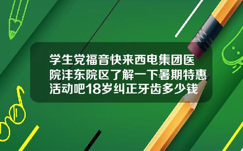 学生党福音快来西电集团医院沣东院区了解一下暑期特惠活动吧18岁纠正牙齿多少钱啊