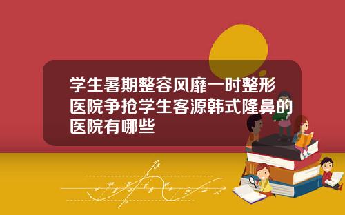 学生暑期整容风靡一时整形医院争抢学生客源韩式隆鼻的医院有哪些