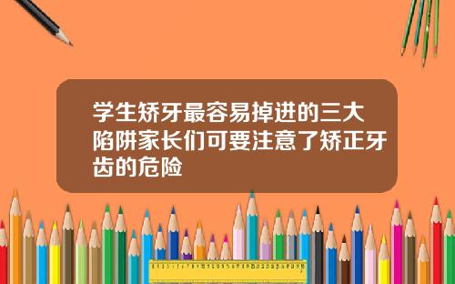 学生矫牙最容易掉进的三大陷阱家长们可要注意了矫正牙齿的危险