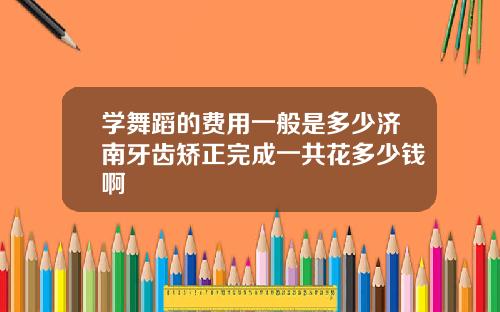 学舞蹈的费用一般是多少济南牙齿矫正完成一共花多少钱啊