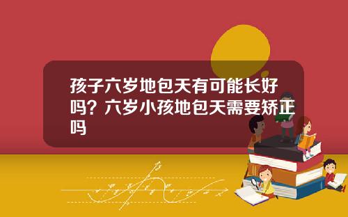 孩子六岁地包天有可能长好吗？六岁小孩地包天需要矫正吗