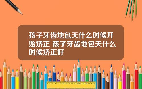 孩子牙齿地包天什么时候开始矫正 孩子牙齿地包天什么时候矫正好