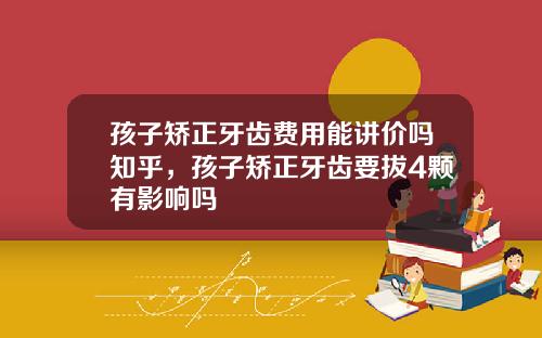 孩子矫正牙齿费用能讲价吗知乎，孩子矫正牙齿要拔4颗有影响吗
