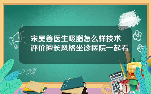 宋昊姜医生吸脂怎么样技术评价擅长风格坐诊医院一起看