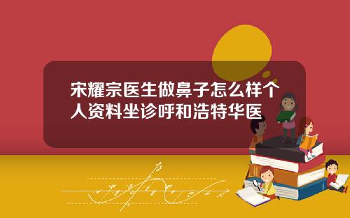 宋耀宗医生做鼻子怎么样个人资料坐诊呼和浩特华医