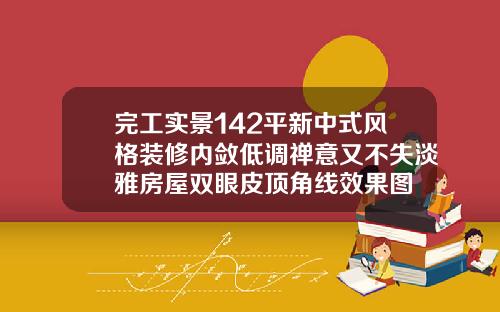 完工实景142平新中式风格装修内敛低调禅意又不失淡雅房屋双眼皮顶角线效果图