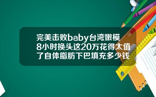 完美击败baby台湾嫩模8小时换头这20万花得太值了自体脂肪下巴填充多少钱