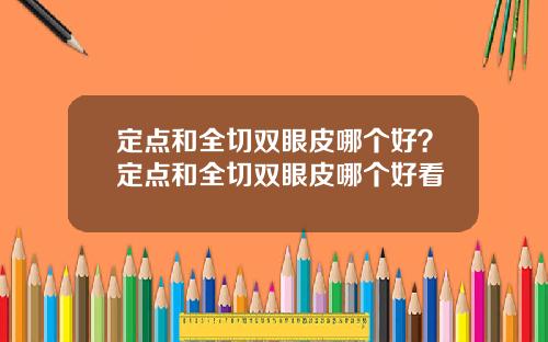 定点和全切双眼皮哪个好？定点和全切双眼皮哪个好看