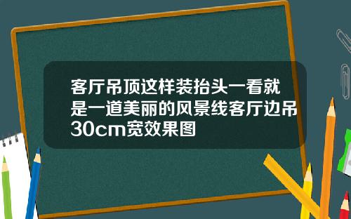 客厅吊顶这样装抬头一看就是一道美丽的风景线客厅边吊30cm宽效果图