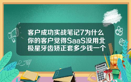 客户成功实战笔记7为什么你的客户觉得SaaS没用北极星牙齿矫正套多少钱一个