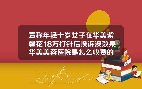宣称年轻十岁女子在华美紫馨花18万打针后投诉没效果华美美容医院是怎么收费的