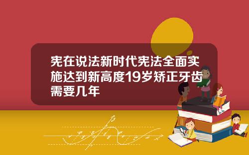 宪在说法新时代宪法全面实施达到新高度19岁矫正牙齿需要几年