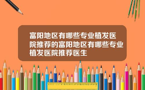 富阳地区有哪些专业植发医院推荐的富阳地区有哪些专业植发医院推荐医生