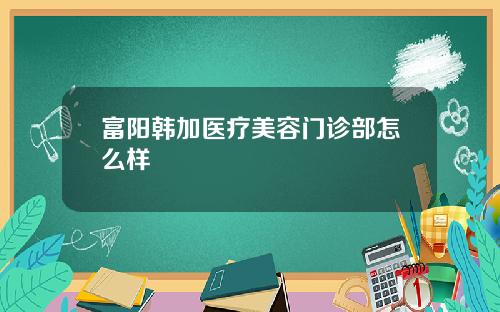 富阳韩加医疗美容门诊部怎么样