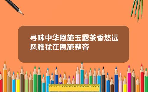 寻味中华恩施玉露茶香悠远风雅犹在恩施整容