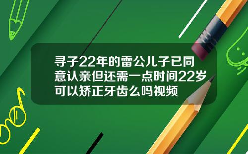 寻子22年的雷公儿子已同意认亲但还需一点时间22岁可以矫正牙齿么吗视频