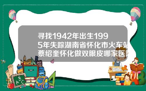 寻找1942年出生1995年失踪湖南省怀化市火车站蔡绍奎怀化做双眼皮哪家医院最专业最好