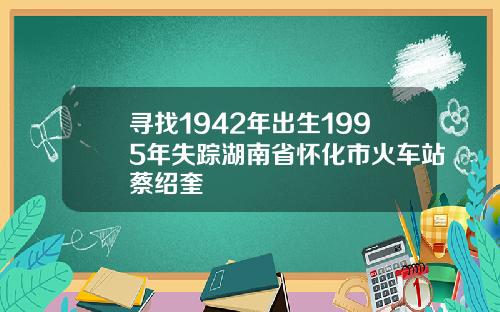 寻找1942年出生1995年失踪湖南省怀化市火车站蔡绍奎