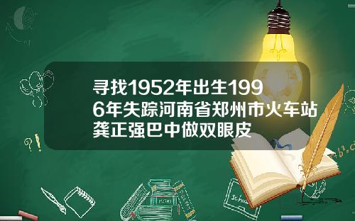 寻找1952年出生1996年失踪河南省郑州市火车站龚正强巴中做双眼皮