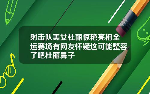射击队美女杜丽惊艳亮相全运赛场有网友怀疑这可能整容了吧杜丽鼻子