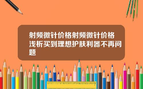 射频微针价格射频微针价格浅析买到理想护肤利器不再问题