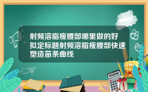 射频溶脂瘦腰部哪里做的好拟定标题射频溶脂瘦腰部快速塑造苗条曲线