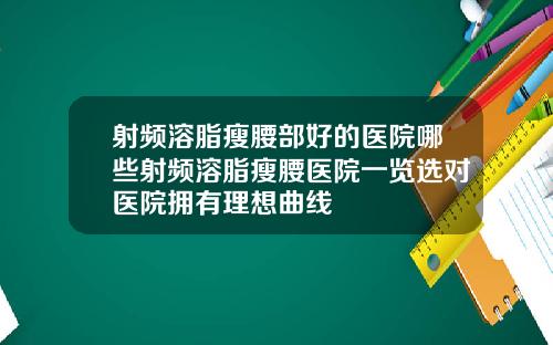 射频溶脂瘦腰部好的医院哪些射频溶脂瘦腰医院一览选对医院拥有理想曲线