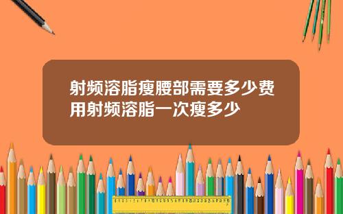 射频溶脂瘦腰部需要多少费用射频溶脂一次瘦多少