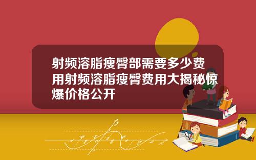 射频溶脂瘦臀部需要多少费用射频溶脂瘦臀费用大揭秘惊爆价格公开