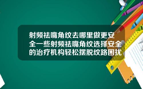 射频祛嘴角纹去哪里做更安全一些射频祛嘴角纹选择安全的治疗机构轻松摆脱纹路困扰