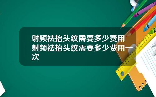 射频祛抬头纹需要多少费用射频祛抬头纹需要多少费用一次