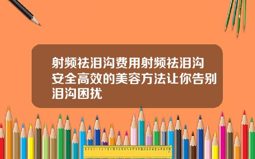 射频祛泪沟费用射频祛泪沟安全高效的美容方法让你告别泪沟困扰