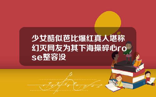 少女酷似芭比爆红真人堪称幻灭网友为其下海操碎心rose整容没