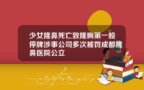 少女隆鼻死亡致隆胸第一股停牌涉事公司多次被罚成都隆鼻医院公立