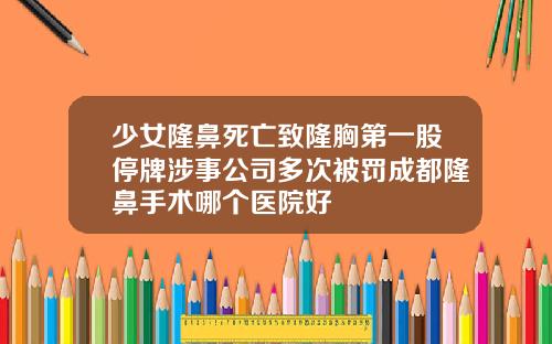 少女隆鼻死亡致隆胸第一股停牌涉事公司多次被罚成都隆鼻手术哪个医院好