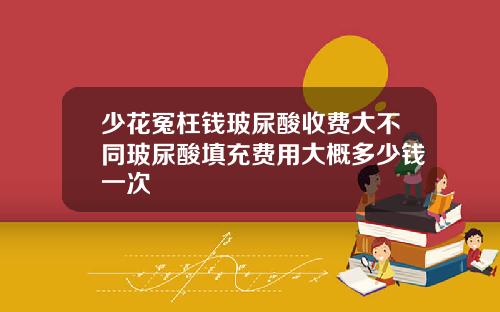 少花冤枉钱玻尿酸收费大不同玻尿酸填充费用大概多少钱一次